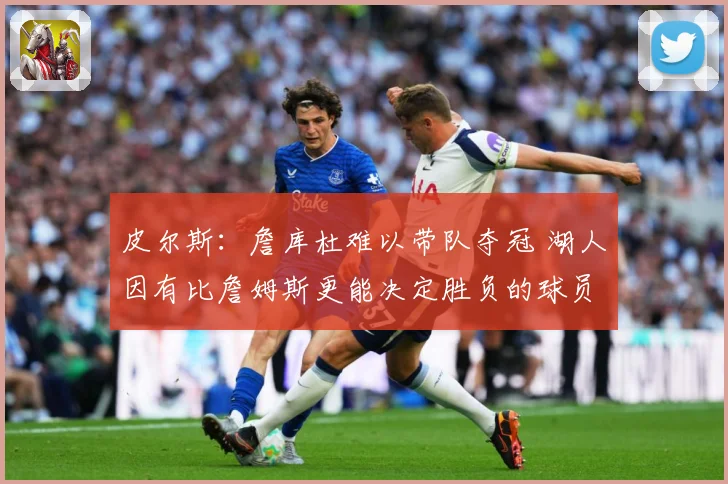 皮尔斯：詹库杜难以带队夺冠 湖人因有比詹姆斯更能决定胜负的球员更强