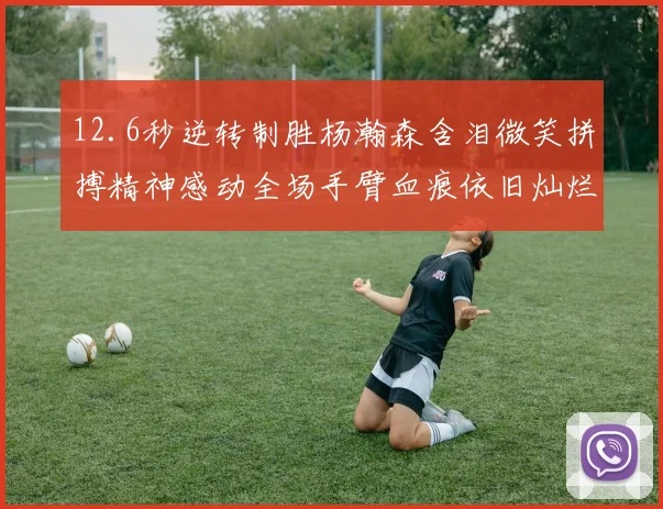 12.6秒逆转制胜杨瀚森含泪微笑拼搏精神感动全场手臂血痕依旧灿烂笑容显英雄气概