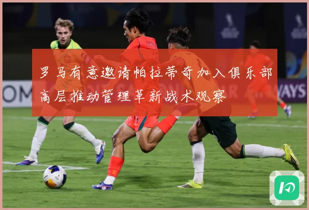 罗马有意邀请帕拉蒂奇加入俱乐部高层推动管理革新战术观察