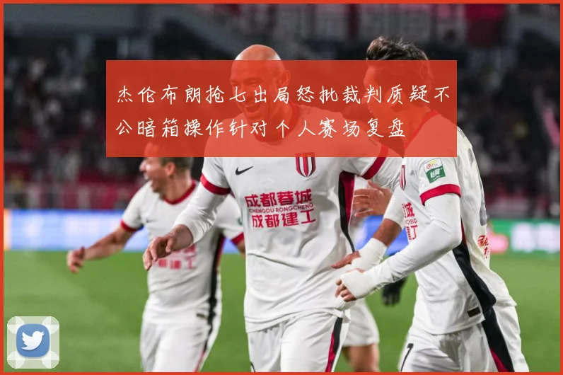 杰伦布朗抢七出局怒批裁判质疑不公暗箱操作针对个人赛场复盘