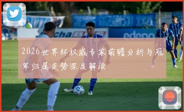 2026世界杯权威专家前瞻分析与冠军归属走势深度解读