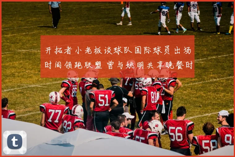 开拓者小老板谈球队国际球员出场时间领跑联盟 曾与姚明共享晚餐时光