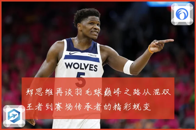 郑思维再谈羽毛球巅峰之路从混双王者到赛场传承者的精彩蜕变