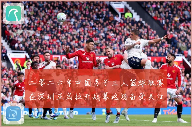 二零二六年中国男子三人篮球联赛在深圳正式拉开战幕这场备受关注赛场复盘