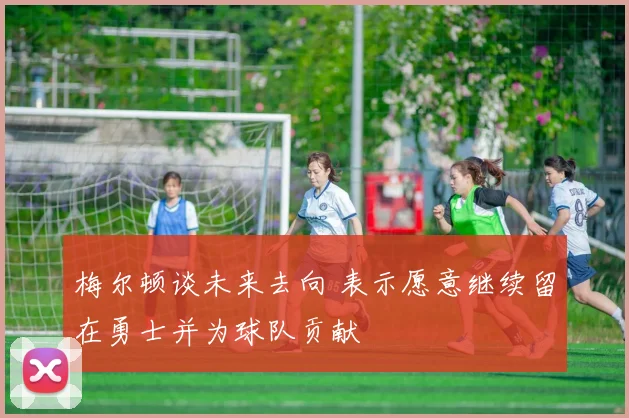梅尔顿谈未来去向 表示愿意继续留在勇士并为球队贡献