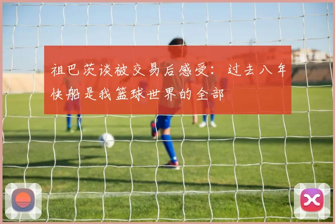祖巴茨谈被交易后感受：过去八年快船是我篮球世界的全部