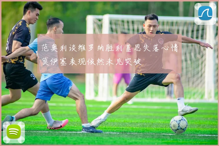 范奥利谈维罗纳胜利基恩失落心情莫伊塞表现依然未见突破
