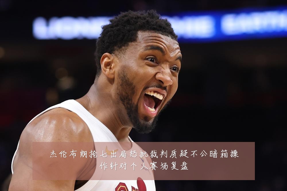 杰伦布朗抢七出局怒批裁判质疑不公暗箱操作针对个人赛场复盘